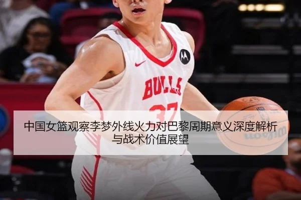 中国女篮观察李梦外线火力对巴黎周期意义深度解析与战术价值展望