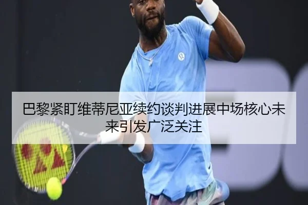 巴黎紧盯维蒂尼亚续约谈判进展中场核心未来引发广泛关注